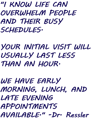"I KNOW LIFE CAN OVERWHELM PEOPLE AND THEIR BUSY SCHEDULES. YOUR INITIAL VISIT WILL USUALLY LAST LESS THAN AN HOUR. WE HAVE EARLY MORNING, LUNCH, AND LATE EVENING APPOINTMENTS AVAILABLE." -Dr. Ressler